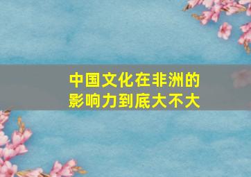 中国文化在非洲的影响力到底大不大