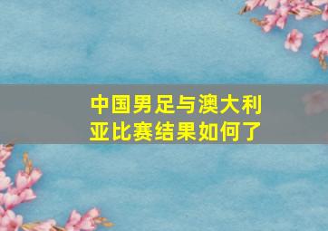 中国男足与澳大利亚比赛结果如何了