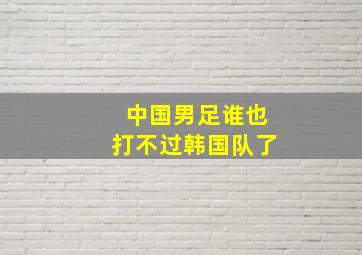 中国男足谁也打不过韩国队了