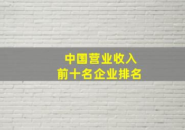 中国营业收入前十名企业排名