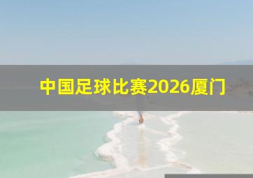 中国足球比赛2026厦门