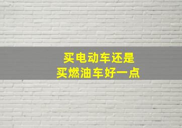 买电动车还是买燃油车好一点