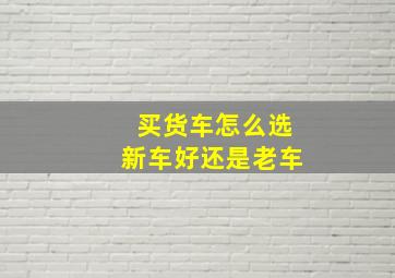 买货车怎么选新车好还是老车