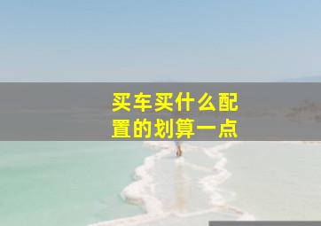 买车买什么配置的划算一点