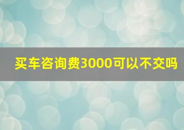 买车咨询费3000可以不交吗