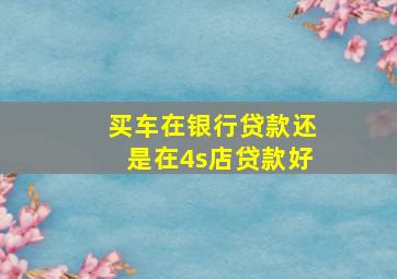 买车在银行贷款还是在4s店贷款好