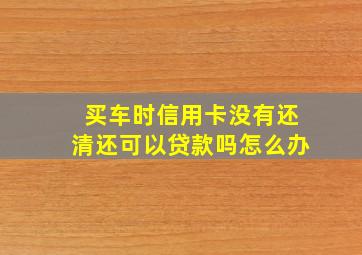 买车时信用卡没有还清还可以贷款吗怎么办