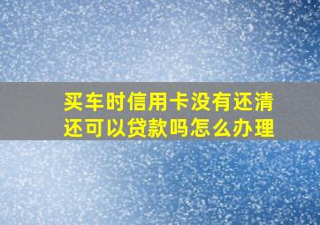 买车时信用卡没有还清还可以贷款吗怎么办理