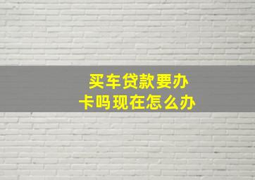 买车贷款要办卡吗现在怎么办