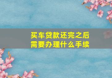 买车贷款还完之后需要办理什么手续