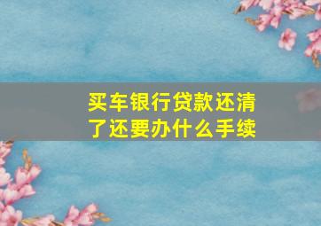 买车银行贷款还清了还要办什么手续