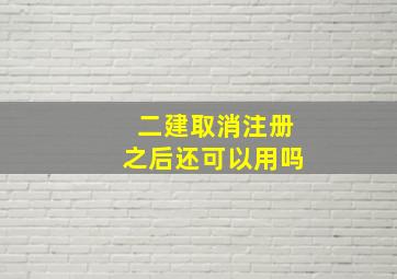 二建取消注册之后还可以用吗