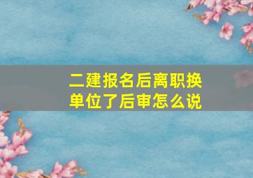 二建报名后离职换单位了后审怎么说