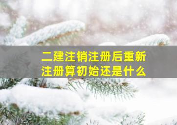 二建注销注册后重新注册算初始还是什么