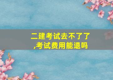 二建考试去不了了,考试费用能退吗