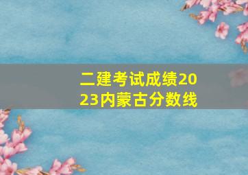 二建考试成绩2023内蒙古分数线