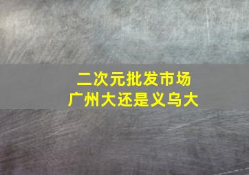 二次元批发市场广州大还是义乌大