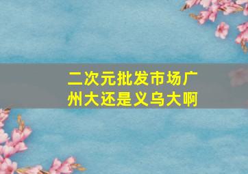 二次元批发市场广州大还是义乌大啊