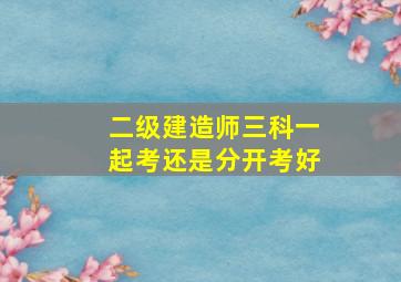 二级建造师三科一起考还是分开考好