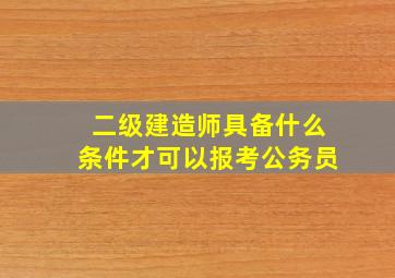 二级建造师具备什么条件才可以报考公务员