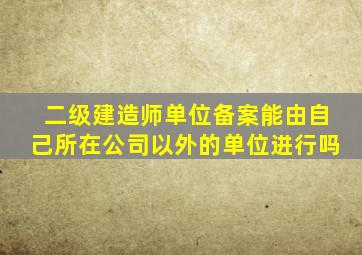 二级建造师单位备案能由自己所在公司以外的单位进行吗