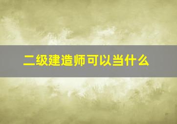 二级建造师可以当什么