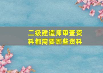 二级建造师审查资料都需要哪些资料