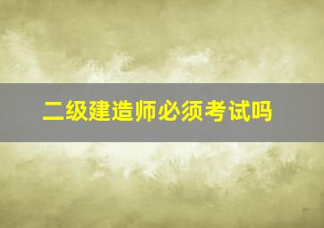 二级建造师必须考试吗