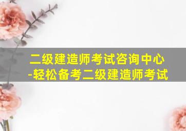 二级建造师考试咨询中心-轻松备考二级建造师考试