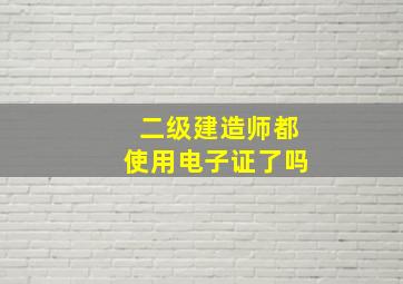 二级建造师都使用电子证了吗