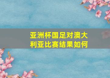 亚洲杯国足对澳大利亚比赛结果如何