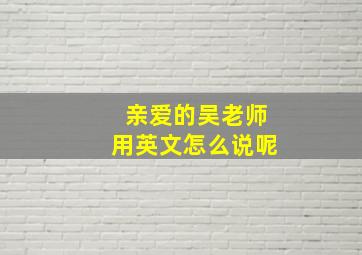 亲爱的吴老师用英文怎么说呢