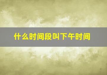 什么时间段叫下午时间