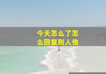 今天怎么了怎么回复别人他