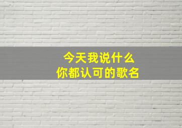 今天我说什么你都认可的歌名