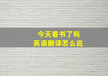 今天看书了吗英语翻译怎么说