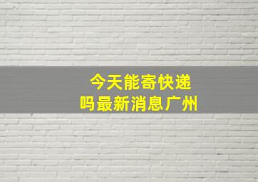 今天能寄快递吗最新消息广州