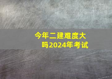 今年二建难度大吗2024年考试