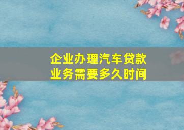 企业办理汽车贷款业务需要多久时间