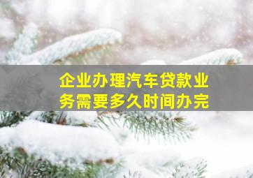 企业办理汽车贷款业务需要多久时间办完