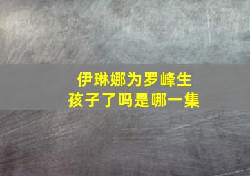 伊琳娜为罗峰生孩子了吗是哪一集