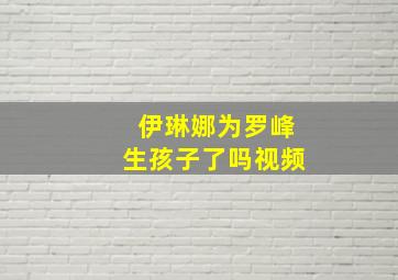 伊琳娜为罗峰生孩子了吗视频