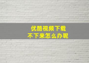 优酷视频下载不下来怎么办呢