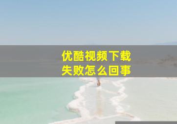 优酷视频下载失败怎么回事