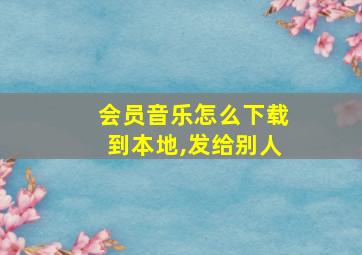 会员音乐怎么下载到本地,发给别人