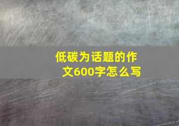 低碳为话题的作文600字怎么写