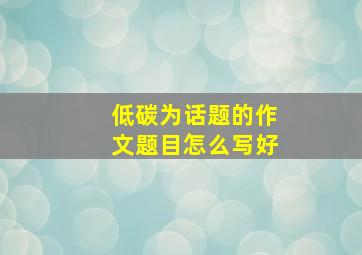 低碳为话题的作文题目怎么写好