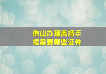 佛山办理离婚手续需要哪些证件