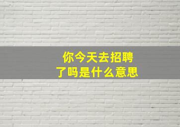 你今天去招聘了吗是什么意思