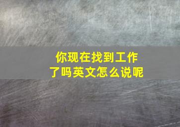 你现在找到工作了吗英文怎么说呢